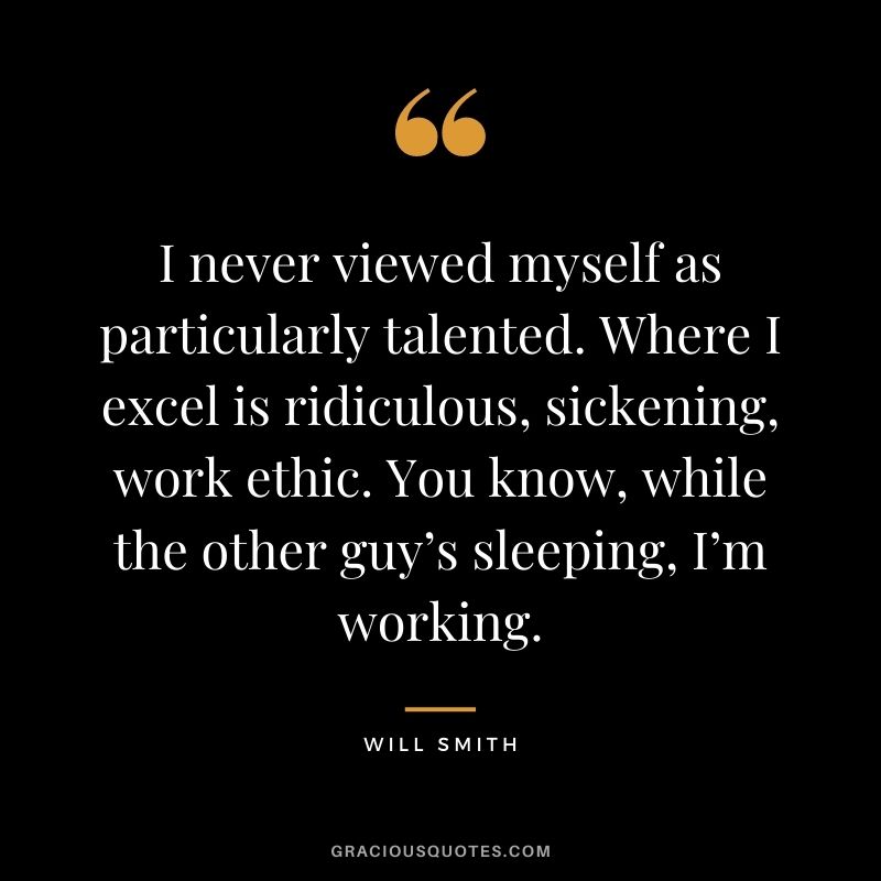 I never viewed myself as particularly talented. Where I excel is ridiculous, sickening, work ethic. You know, while the other guy’s sleeping, I’m working.