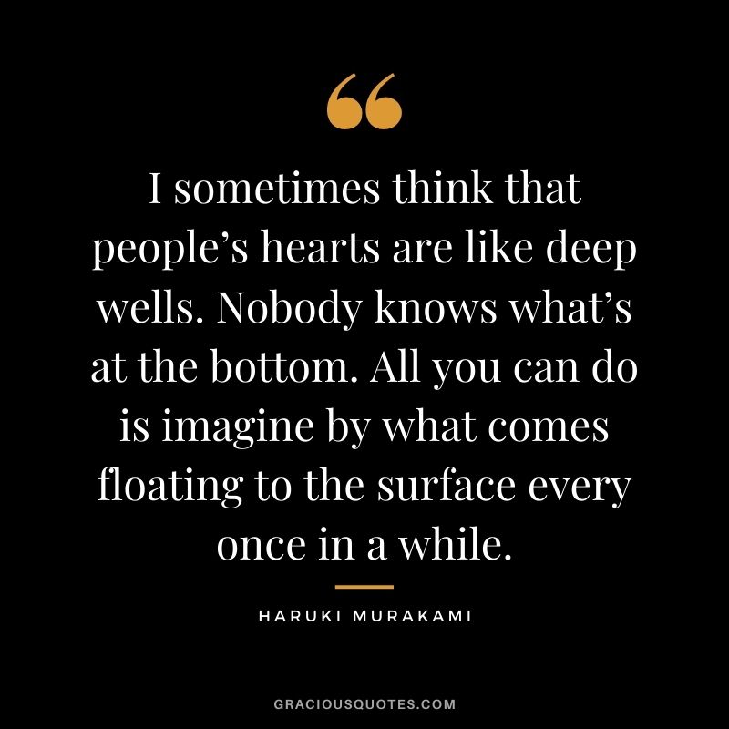 I sometimes think that people’s hearts are like deep wells. Nobody knows what’s at the bottom. All you can do is imagine by what comes floating to the surface every once in a while.
