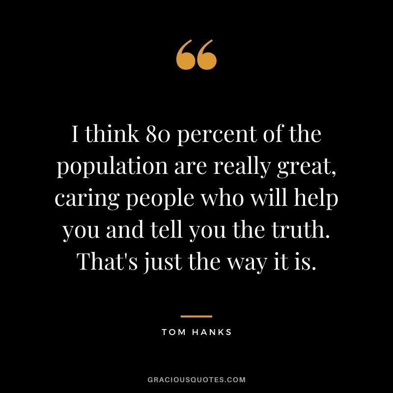 I think 80 percent of the population are really great, caring people who will help you and tell you the truth. That's just the way it is.