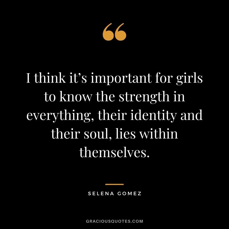 I think it’s important for girls to know the strength in everything, their identity and their soul, lies within themselves.