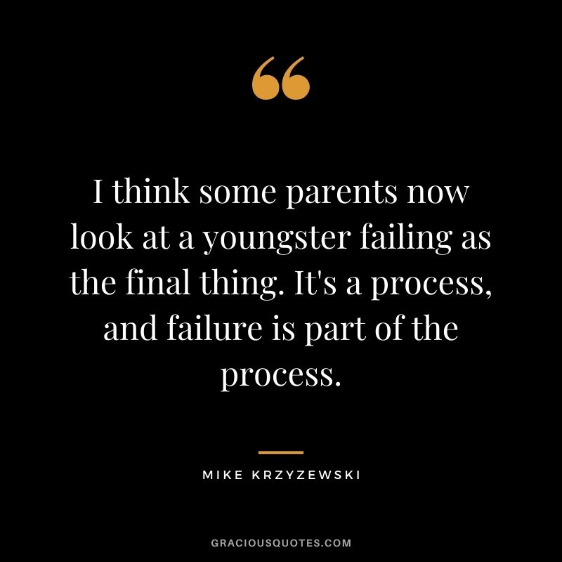 I think some parents now look at a youngster failing as the final thing. It's a process, and failure is part of the process.