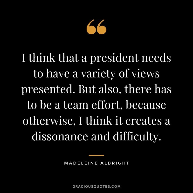 I think that a president needs to have a variety of views presented. But also, there has to be a team effort, because otherwise, I think it creates a dissonance and difficulty.