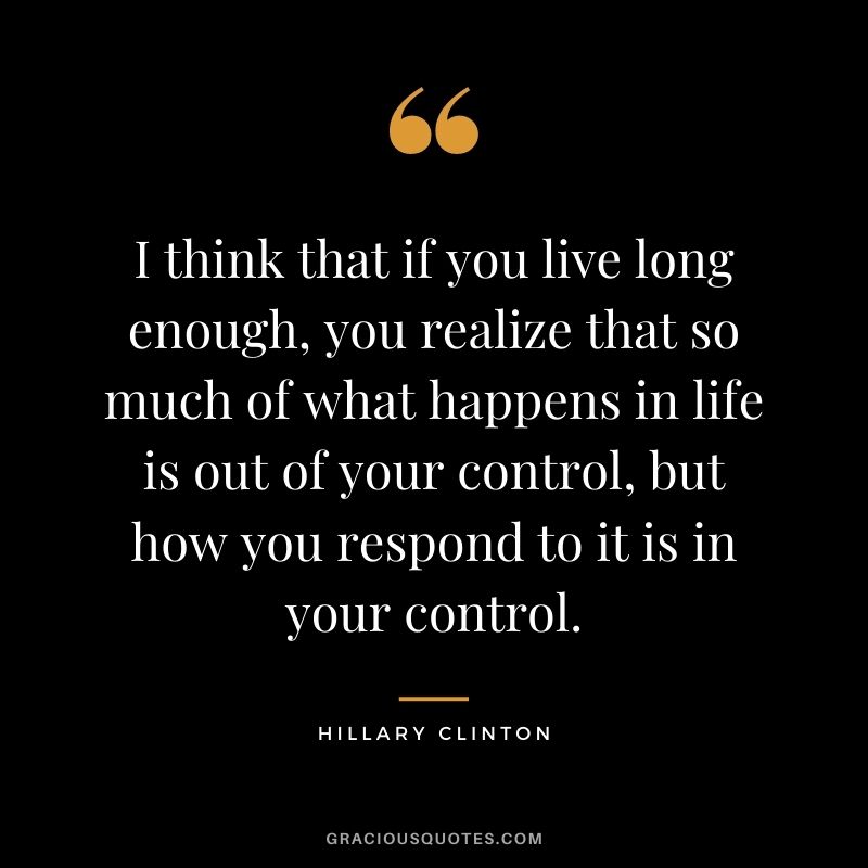 I think that if you live long enough, you realize that so much of what happens in life is out of your control, but how you respond to it is in your control.