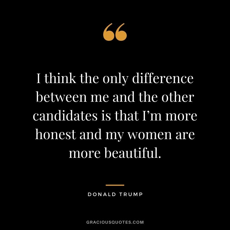 I think the only difference between me and the other candidates is that I’m more honest and my women are more beautiful.