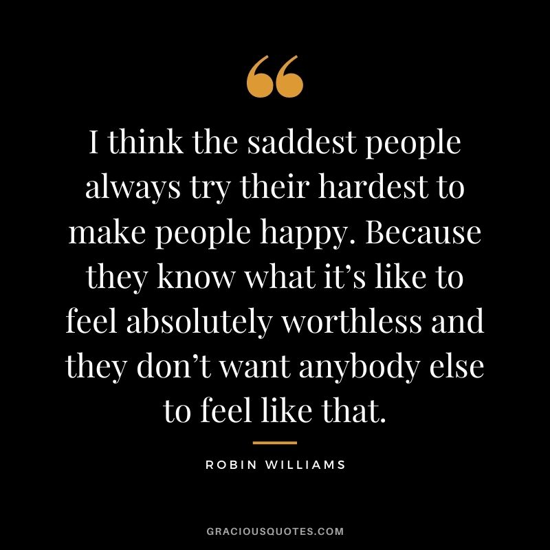 I think the saddest people always try their hardest to make people happy. Because they know what it’s like to feel absolutely worthless and they don’t want anybody else to feel like that.
