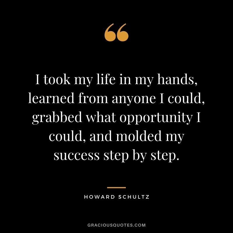I took my life in my hands, learned from anyone I could, grabbed what opportunity I could, and molded my success step by step.