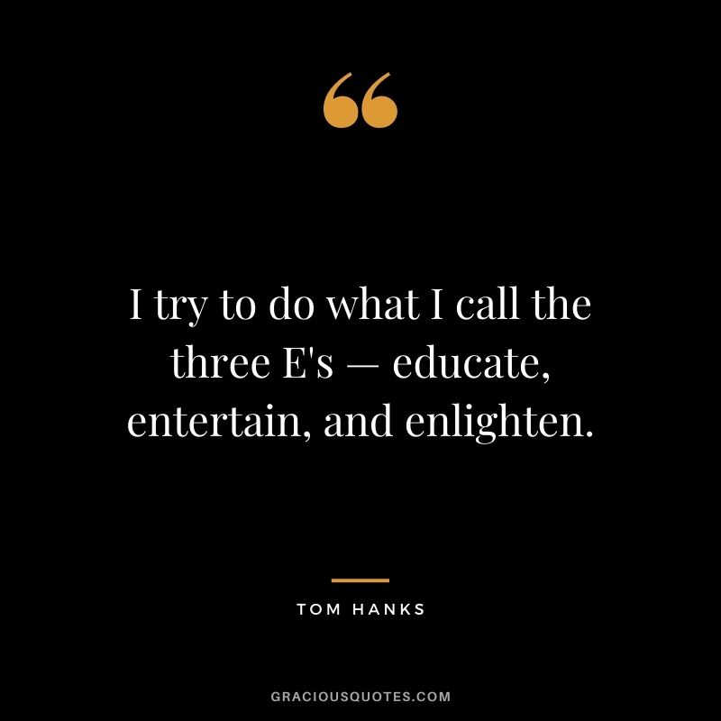 I try to do what I call the three E's — educate, entertain, and enlighten.