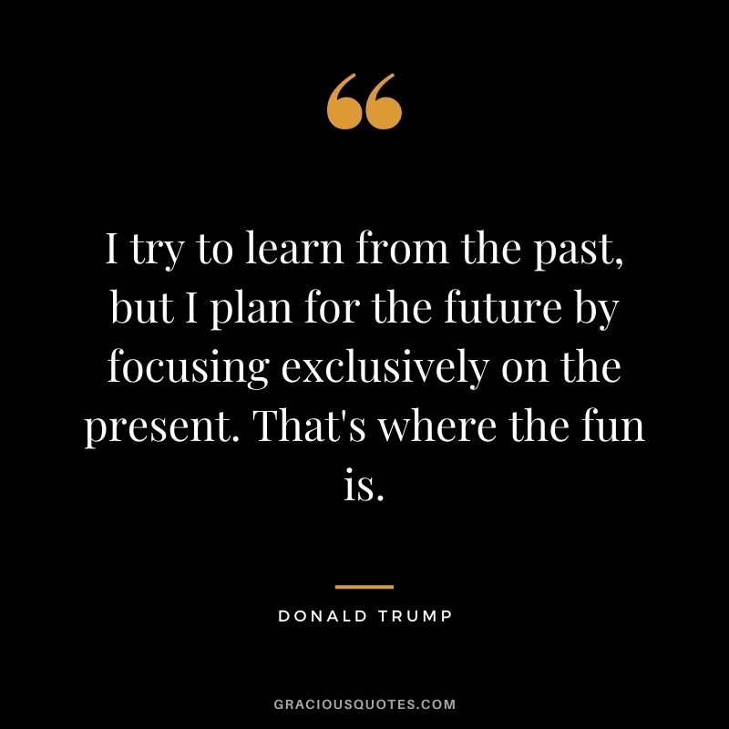 I try to learn from the past, but I plan for the future by focusing exclusively on the present. That's where the fun is.