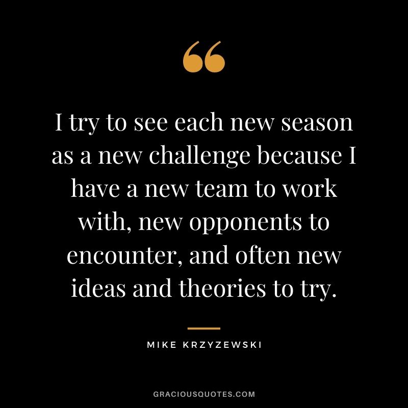 I try to see each new season as a new challenge because I have a new team to work with, new opponents to encounter, and often new ideas and theories to try.