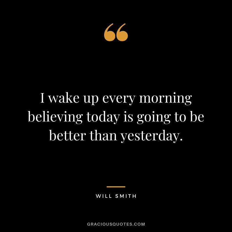 I wake up every morning believing today is going to be better than yesterday.