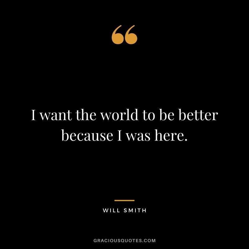 I want the world to be better because I was here.
