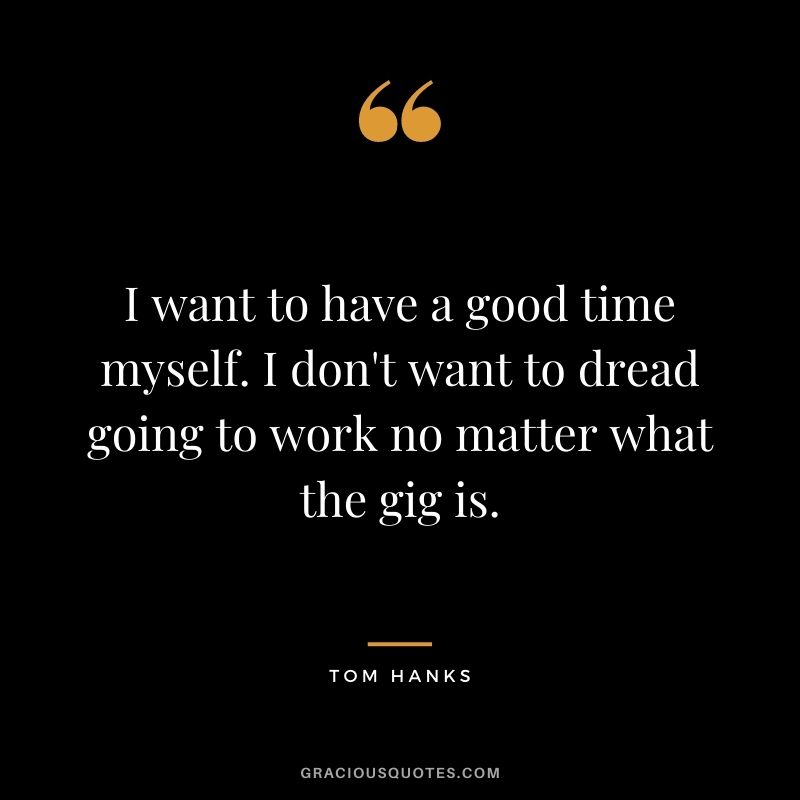 I want to have a good time myself. I don't want to dread going to work no matter what the gig is.