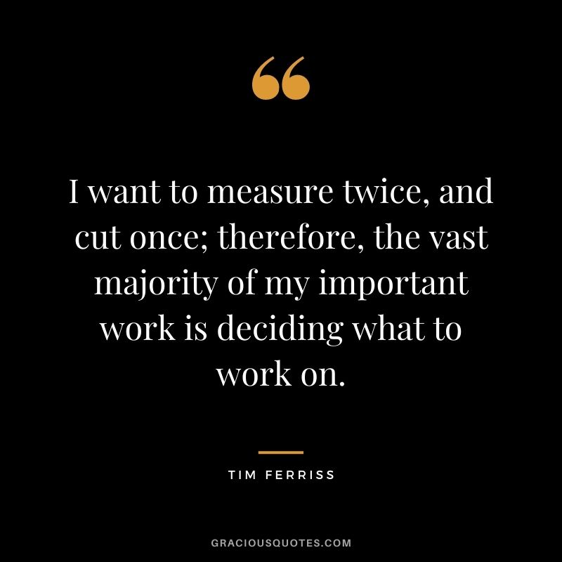 I want to measure twice, and cut once; therefore, the vast majority of my important work is deciding what to work on.