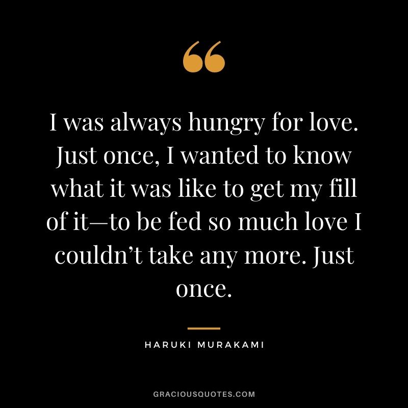 I was always hungry for love. Just once, I wanted to know what it was like to get my fill of it—to be fed so much love I couldn’t take any more. Just once.