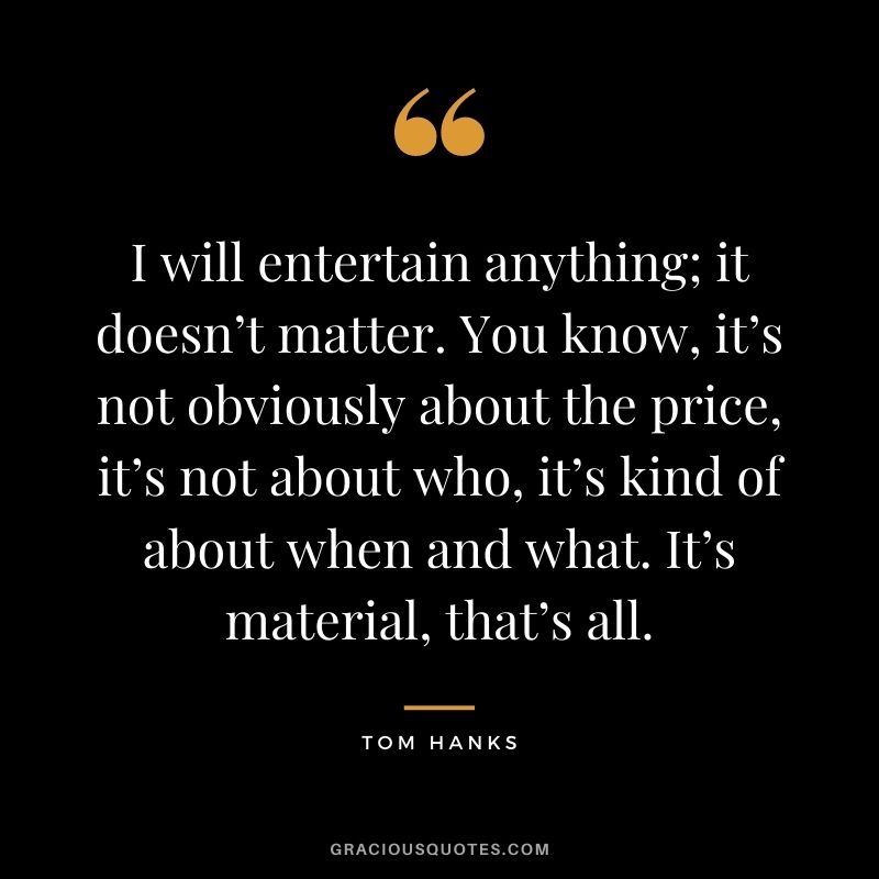 I will entertain anything; it doesn’t matter. You know, it’s not obviously about the price, it’s not about who, it’s kind of about when and what. It’s material, that’s all.