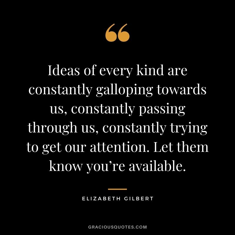 Ideas of every kind are constantly galloping towards us, constantly passing through us, constantly trying to get our attention. Let them know you’re available.