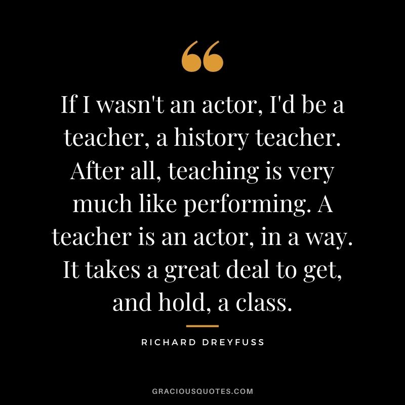 If I wasn't an actor, I'd be a teacher, a history teacher. After all, teaching is very much like performing. A teacher is an actor, in a way. It takes a great deal to get, and hold, a class.