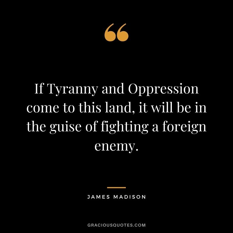 If Tyranny and Oppression come to this land, it will be in the guise of fighting a foreign enemy.
