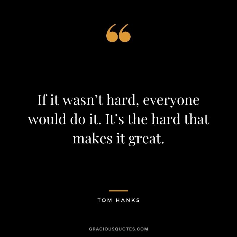 If it wasn’t hard, everyone would do it. It’s the hard that makes it great.