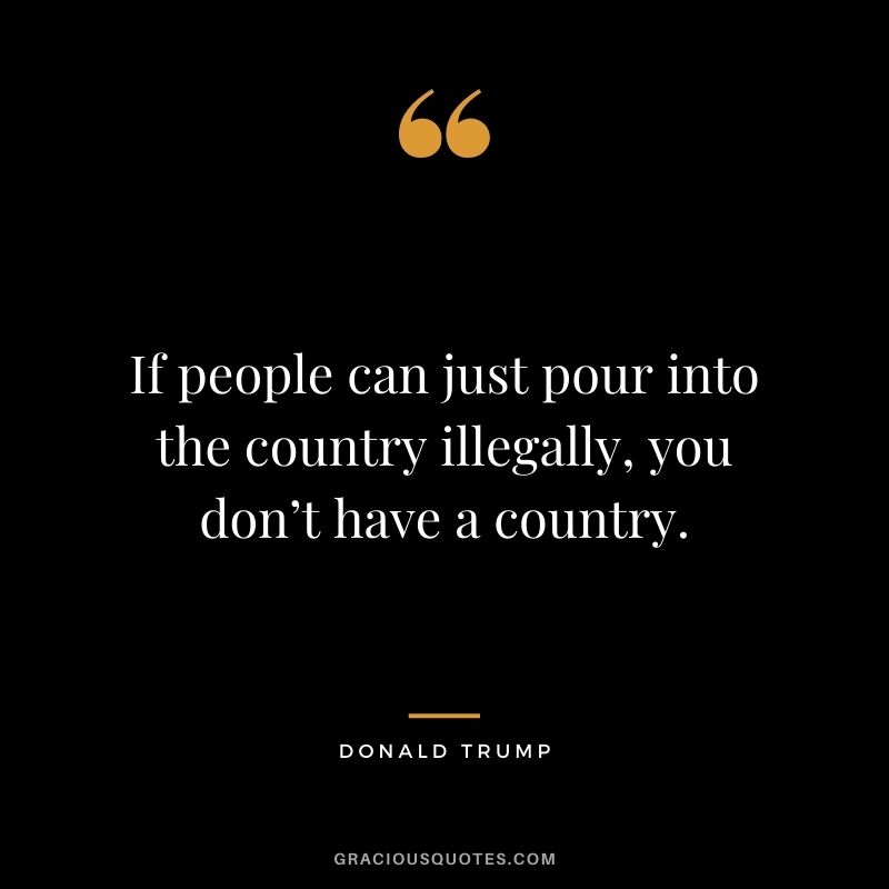 If people can just pour into the country illegally, you don’t have a country.
