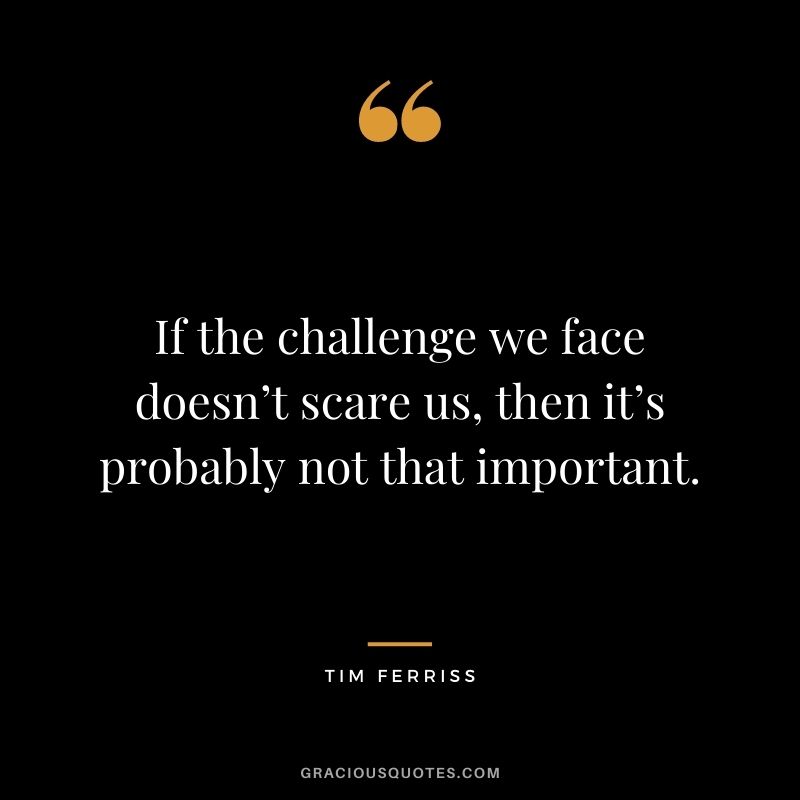 If the challenge we face doesn’t scare us, then it’s probably not that important.