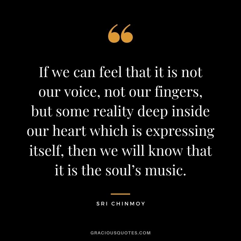 If we can feel that it is not our voice, not our fingers, but some reality deep inside our heart which is expressing itself, then we will know that it is the soul’s music.