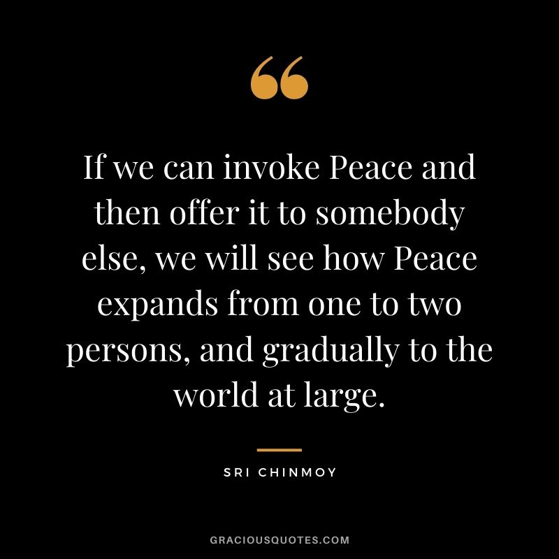 If we can invoke Peace and then offer it to somebody else, we will see how Peace expands from one to two persons, and gradually to the world at large.