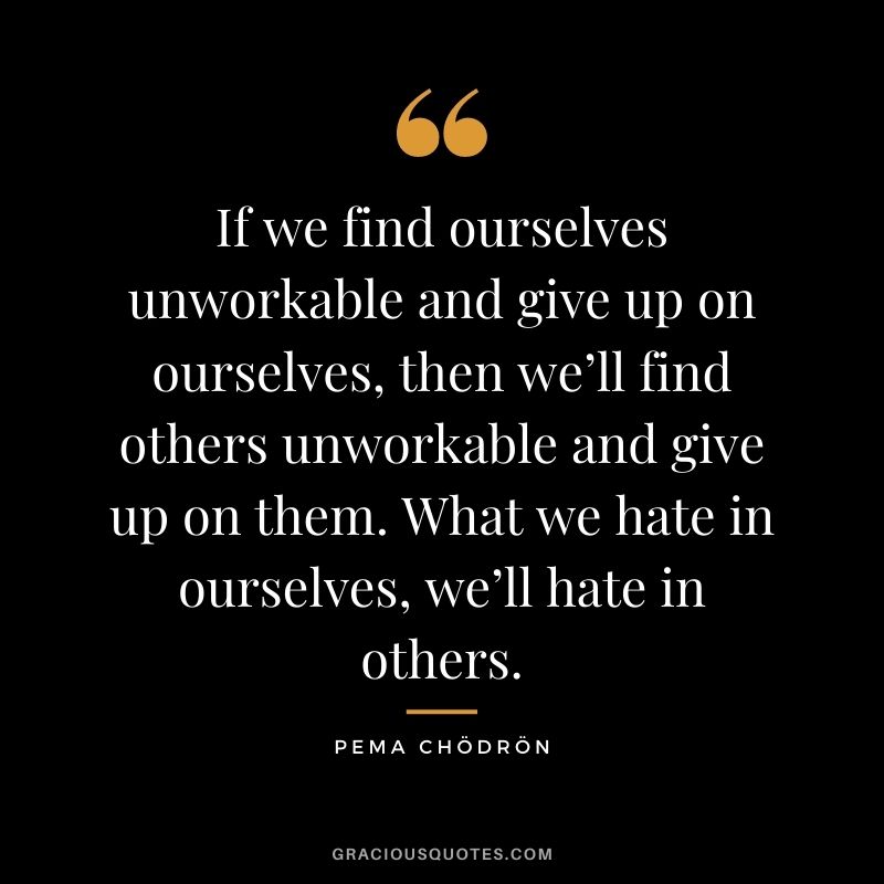 If we find ourselves unworkable and give up on ourselves, then we’ll find others unworkable and give up on them. What we hate in ourselves, we’ll hate in others.