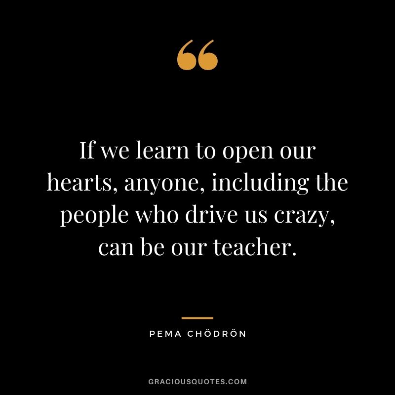 If we learn to open our hearts, anyone, including the people who drive us crazy, can be our teacher.