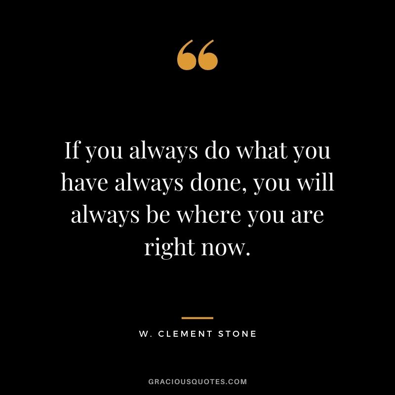 If you always do what you have always done, you will always be where you are right now.