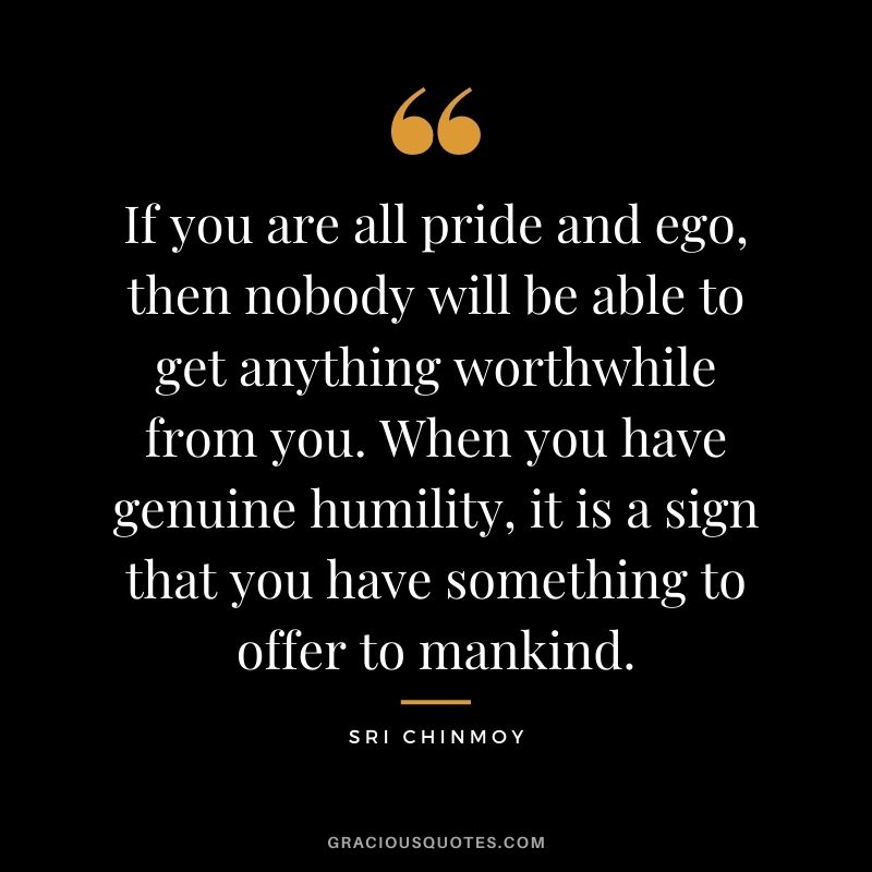 If you are all pride and ego, then nobody will be able to get anything worthwhile from you. When you have genuine humility, it is a sign that you have something to offer to mankind.