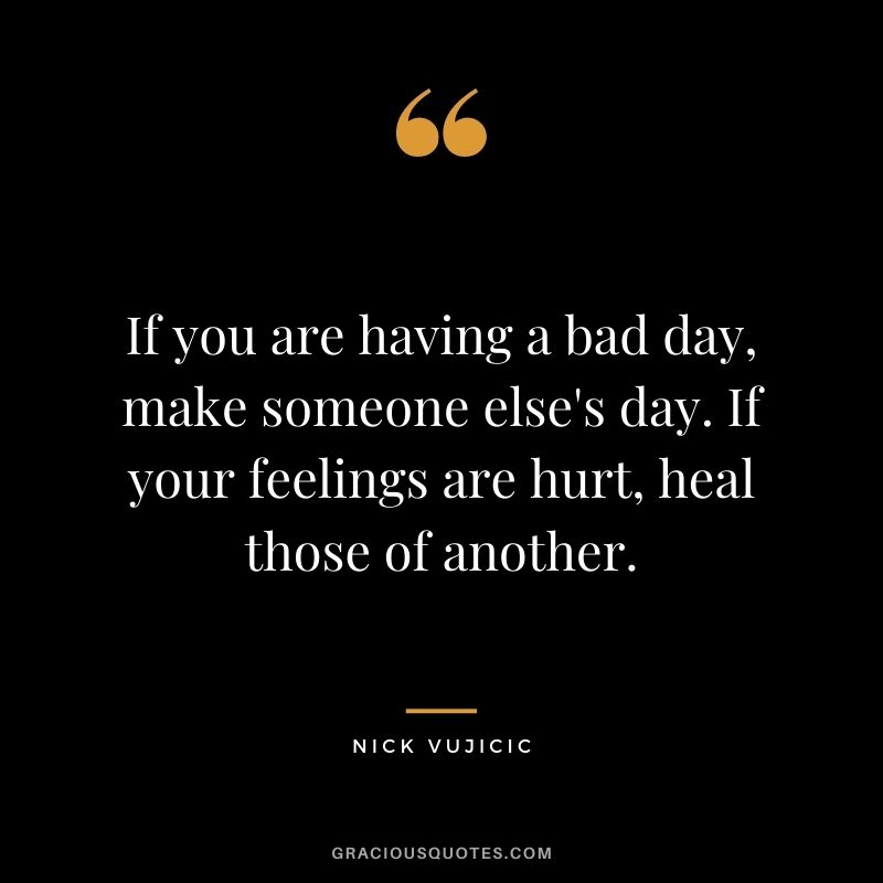 If you are having a bad day, make someone else's day. If your feelings are hurt, heal those of another.