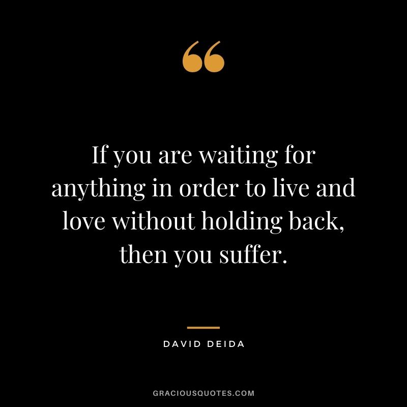 If you are waiting for anything in order to live and love without holding back, then you suffer.