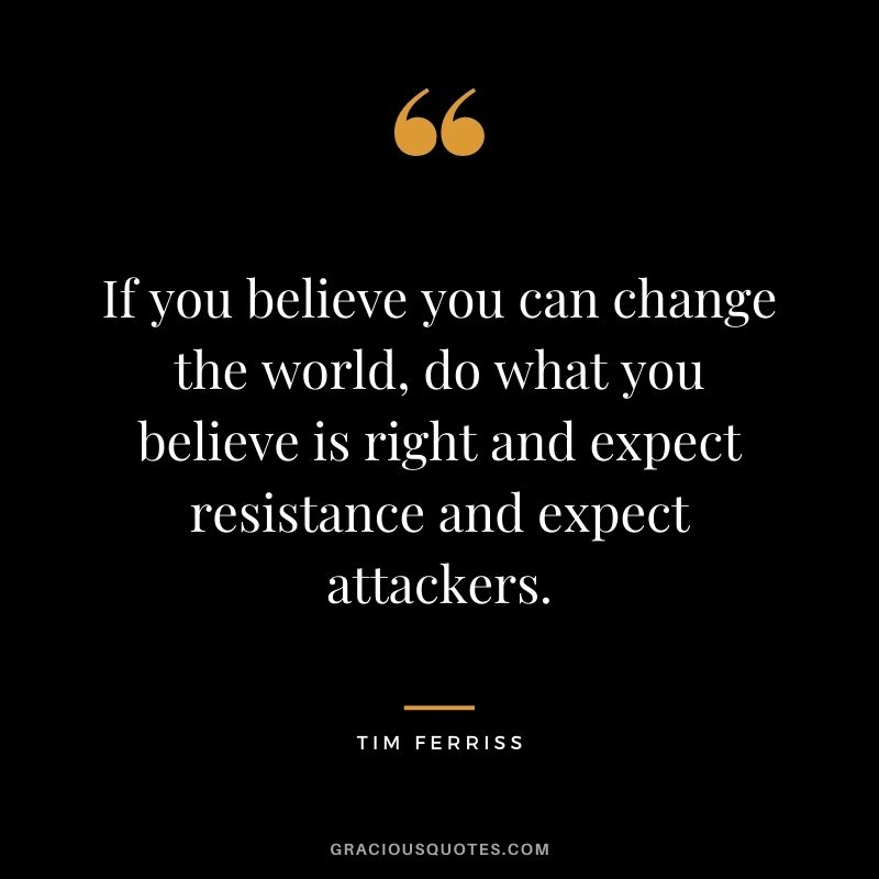 If you believe you can change the world, do what you believe is right and expect resistance and expect attackers.