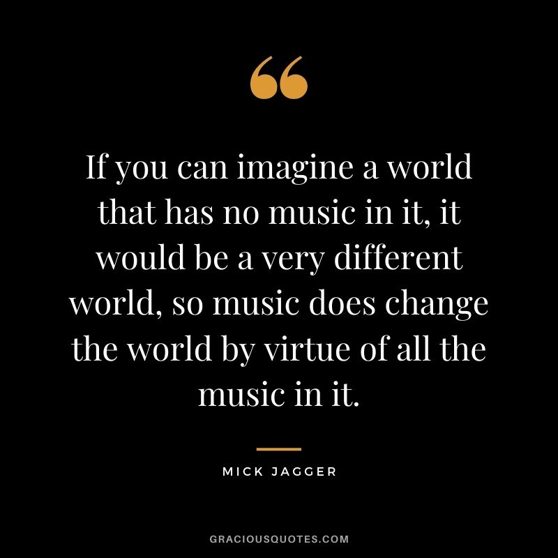 If you can imagine a world that has no music in it, it would be a very different world, so music does change the world by virtue of all the music in it.