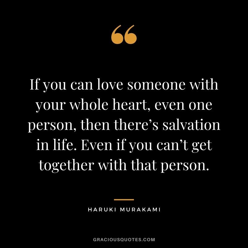 If you can love someone with your whole heart, even one person, then there’s salvation in life. Even if you can’t get together with that person.