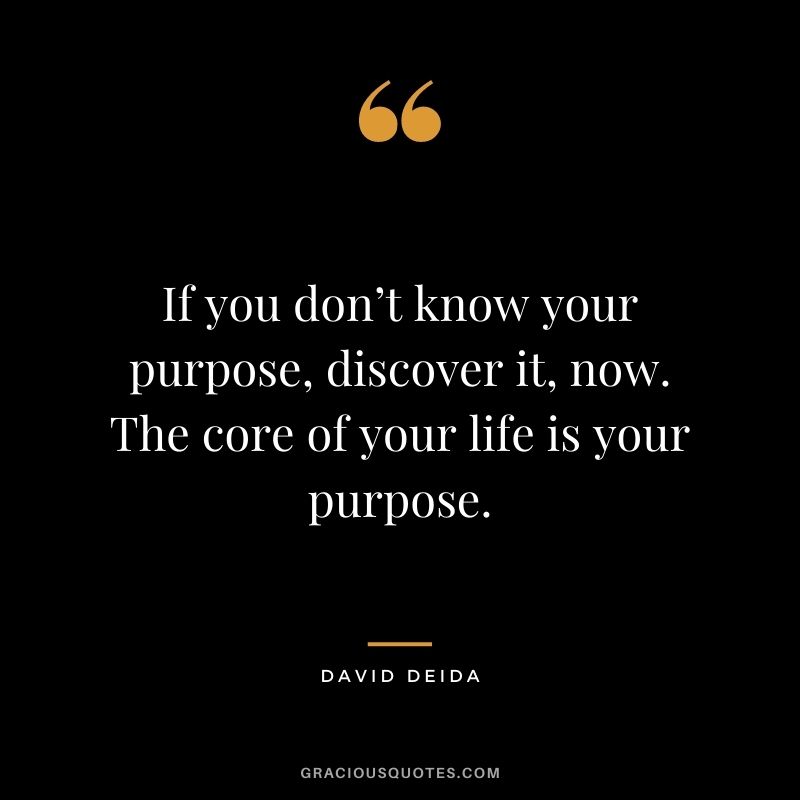 If you don’t know your purpose, discover it, now. The core of your life is your purpose. 