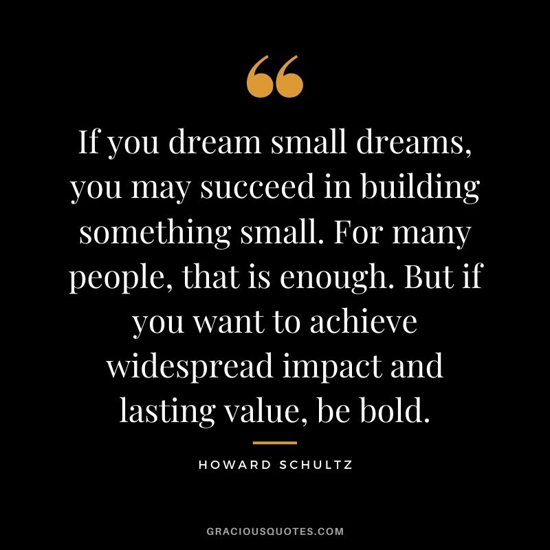 If you dream small dreams, you may succeed in building something small. For many people, that is enough. But if you want to achieve widespread impact and lasting value, be bold.