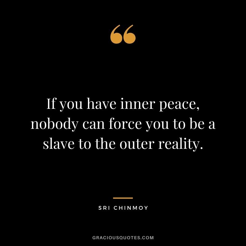 If you have inner peace, nobody can force you to be a slave to the outer reality.