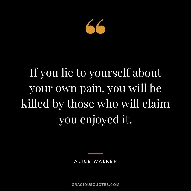 If you lie to yourself about your own pain, you will be killed by those who will claim you enjoyed it.
