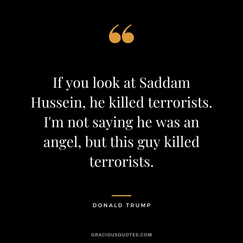 If you look at Saddam Hussein, he killed terrorists. I'm not saying he was an angel, but this guy killed terrorists.