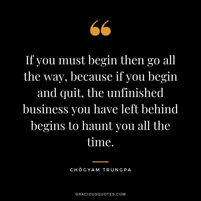 If you must begin then go all the way, because if you begin and quit, the unfinished business you have left behind begins to haunt you all the time.