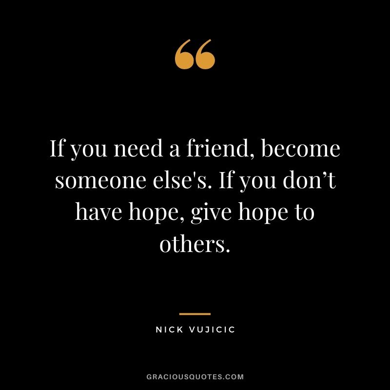 If you need a friend, become someone else's. If you don’t have hope, give hope to others.