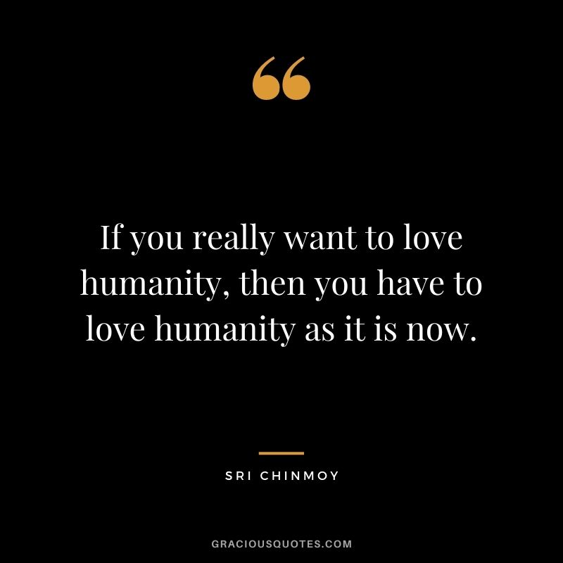 If you really want to love humanity, then you have to love humanity as it is now.