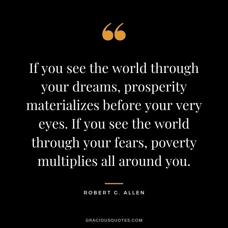 If you see the world through your dreams, prosperity materializes before your very eyes. If you see the world through your fears, poverty multiplies all around you.