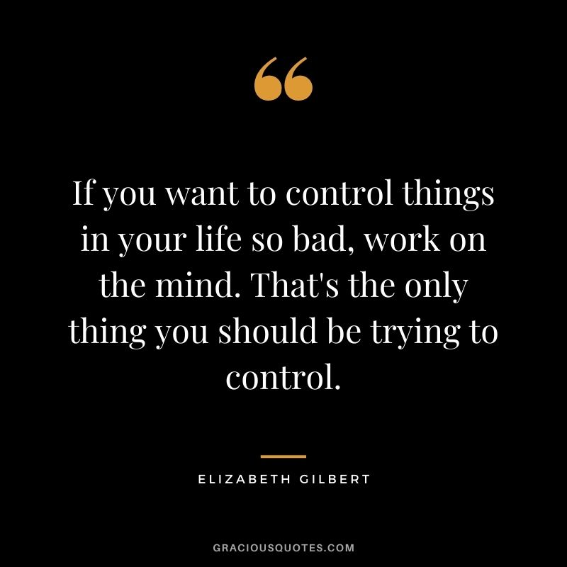If you want to control things in your life so bad, work on the mind. That's the only thing you should be trying to control.