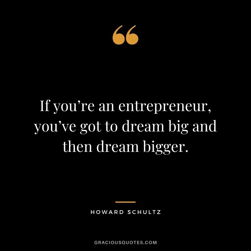 If you’re an entrepreneur, you’ve got to dream big and then dream bigger.