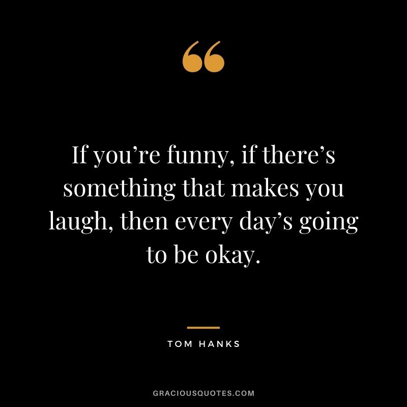 If you’re funny, if there’s something that makes you laugh, then every day’s going to be okay.