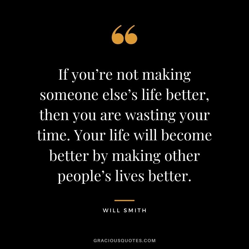 If you’re not making someone else’s life better, then you are wasting your time. Your life will become better by making other people’s lives better.