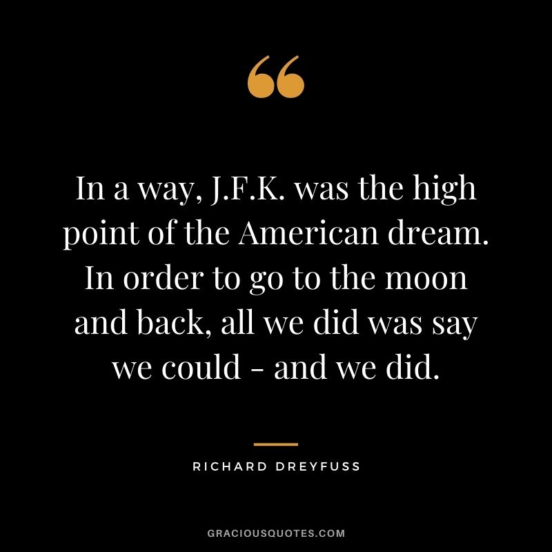 In a way, J.F.K. was the high point of the American dream. In order to go to the moon and back, all we did was say we could - and we did.
